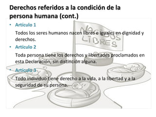 Derechos referidos a la condición de la persona humana (cont.) Artículo 1  Todos los seres humanos nacen libres e iguales en dignidad y derechos. Artículo 2  Toda persona tiene los derechos y libertades proclamados en esta Declaración, sin distinción alguna. Artículo   3   Todo individuo tiene derecho a la vida, a la libertad y a la seguridad de su persona. 