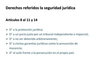 Derechos referidos la seguridad jurídica Artículos 8 al 11 y 14   D° a la protección jurídica;  D° a un juicio justo por un tribunal independiente e imparcial;  D° a no ser detenido arbitrariamente;  D° a ciertas garantías jurídicas como la presunción de  inocencia;  D° al asilo frente a la persecución en el propio país 
