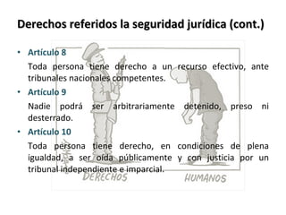 Derechos referidos la seguridad jurídica (cont.) Artículo 8  Toda persona tiene derecho a un recurso efectivo, ante tribunales nacionales competentes. Artículo 9  Nadie podrá ser arbitrariamente detenido, preso ni desterrado. Artículo 10 Toda persona tiene derecho, en condiciones de plena igualdad, a ser oída públicamente y con justicia por un tribunal independiente e imparcial. 