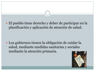  El pueblo tiene derecho y deber de participar en la

planificación y aplicación de atención de salud.

 Los gobiernos tienen la obligación de cuidar la

salud, mediante medidas sanitarias y sociales
mediante la atención primaria.

 