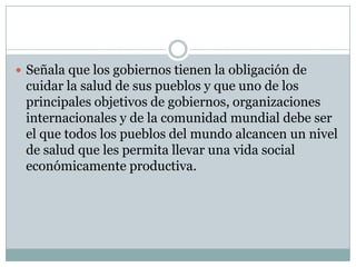  Señala que los gobiernos tienen la obligación de

cuidar la salud de sus pueblos y que uno de los
principales objetivos de gobiernos, organizaciones
internacionales y de la comunidad mundial debe ser
el que todos los pueblos del mundo alcancen un nivel
de salud que les permita llevar una vida social
económicamente productiva.

 