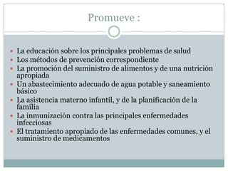 Promueve :
 La educación sobre los principales problemas de salud
 Los métodos de prevención correspondiente
 La promoción del suministro de alimentos y de una nutrición






apropiada
Un abastecimiento adecuado de agua potable y saneamiento
básico
La asistencia materno infantil, y de la planificación de la
familia
La inmunización contra las principales enfermedades
infecciosas
El tratamiento apropiado de las enfermedades comunes, y el
suministro de medicamentos

 