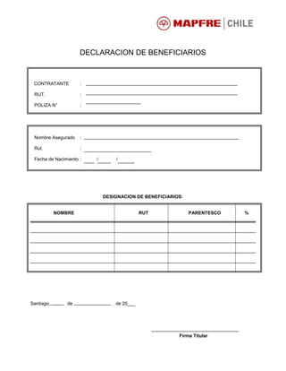 DECLARACION DE BENEFICIARIOS
CONTRATANTE :
RUT. :
POLIZA N° :
Nombre Asegurado :
Rut. :
Fecha de Nacimiento : / /
DESIGNACION DE BENEFICIARIOS:
NOMBRE RUT PARENTESCO %
Santiago, de de 20___
Firma Titular