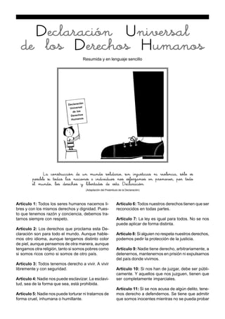 Artículo 1: Todos los seres humanos nacemos li-
bres y con los mismos derechos y dignidad. Pues-
to que tenemos razón y conciencia, debemos tra-
tarnos siempre con respeto.
Artículo 2: Los derechos que proclama esta De-
claración son para todo el mundo. Aunque hable-
mos otro idioma, aunque tengamos distinto color
de piel, aunque pensemos de otra manera, aunque
tengamos otra religión, tanto si somos pobres como
si somos ricos como si somos de otro país.
Artículo 3: Todos tenemos derecho a vivir. A vivir
libremente y con seguridad.
Artículo 4: Nadie nos puede esclavizar. La esclavi-
tud, sea de la forma que sea, está prohibida.
Artículo 5: Nadie nos puede torturar ni tratarnos de
forma cruel, inhumana o humillante.
Artículo 6: Todos nuestros derechos tienen que ser
reconocidos en todas partes.
Artículo 7: La ley es igual para todos. No se nos
puede aplicar de forma distinta.
Artículo 8: Si alguien no respeta nuestros derechos,
podemos pedir la protección de la justicia.
Artículo 9: Nadie tiene derecho, arbitrariamente, a
detenernos, mantenernos en prisión ni expulsarnos
del país donde vivimos.
Artículo 10: Si nos han de juzgar, debe ser públi-
camente. Y aquellos que nos juzguen, tienen que
ser completamente imparciales.
Artículo 11: Si se nos acusa de algún delito, tene-
mos derecho a defendernos. Se tiene que admitir
que somos inocentes mientras no se pueda probar
Declaración Universal
de los Derechos Humanos
Resumida y en lenguaje sencillo
La construcción de un mundo solidario, sin injusticias ni violencia, sólo es
posible si todas las naciones e individuos nos esforzamos en promover, por todo
el mundo, los derechos y libertades de esta Declaración
(Adaptación del Preámbulo de la Declaración)
Declaración
Universal
de los
Derechos
Humanos
 