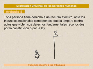 Declaración Universal de los Derechos Humanos
Artículo 8
Podemos recurrir a los tribunales
Toda persona tiene derecho a un recurso efectivo, ante los
tribunales nacionales competentes, que la ampare contra
actos que violen sus derechos fundamentales reconocidos
por la constitución o por la ley.
 
