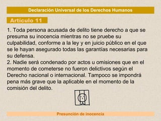 Declaración Universal de los Derechos Humanos
Artículo 11
Presunción de inocencia
1. Toda persona acusada de delito tiene derecho a que se
presuma su inocencia mientras no se pruebe su
culpabilidad, conforme a la ley y en juicio público en el que
se le hayan asegurado todas las garantías necesarias para
su defensa.
2. Nadie será condenado por actos u omisiones que en el
momento de cometerse no fueron delictivos según el
Derecho nacional o internacional. Tampoco se impondrá
pena más grave que la aplicable en el momento de la
comisión del delito.
 