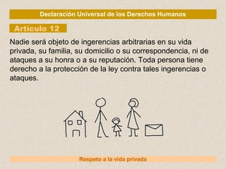 Declaración Universal de los Derechos Humanos
Artículo 12
Respeto a la vida privada
Nadie será objeto de ingerencias arbitrarias en su vida
privada, su familia, su domicilio o su correspondencia, ni de
ataques a su honra o a su reputación. Toda persona tiene
derecho a la protección de la ley contra tales ingerencias o
ataques.
 