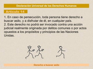 Declaración Universal de los Derechos Humanos
Artículo 14
Derecho a buscar asilo
1. En caso de persecución, toda persona tiene derecho a
buscar asilo, y a disfrutar de él, en cualquier país.
2. Este derecho no podrá ser invocado contra una acción
judicial realmente originada por delitos comunes o por actos
opuestos a los propósitos y principios de las Naciones
Unidas.
 