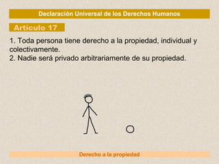 Declaración Universal de los Derechos Humanos
Artículo 17
Derecho a la propiedad
1. Toda persona tiene derecho a la propiedad, individual y
colectivamente.
2. Nadie será privado arbitrariamente de su propiedad.
 