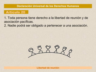 Declaración Universal de los Derechos Humanos
Artículo 20
Libertad de reunión
1. Toda persona tiene derecho a la libertad de reunión y de
asociación pacíficas.
2. Nadie podrá ser obligado a pertenecer a una asociación.
 
