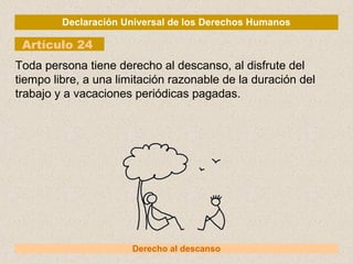 Declaración Universal de los Derechos Humanos
Artículo 24
Derecho al descanso
Toda persona tiene derecho al descanso, al disfrute del
tiempo libre, a una limitación razonable de la duración del
trabajo y a vacaciones periódicas pagadas.
 