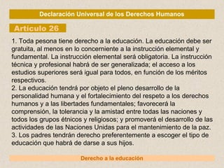Declaración Universal de los Derechos Humanos
Artículo 26
Derecho a la educación
1. Toda pesona tiene derecho a la educación. La educación debe ser
gratuita, al menos en lo concerniente a la instrucción elemental y
fundamental. La instrucción elemental será obligatoria. La instrucción
técnica y profesional habrá de ser generalizada; el acceso a los
estudios superiores será igual para todos, en función de los méritos
respectivos.
2. La educación tendrá por objeto el pleno desarrollo de la
personalidad humana y el fortalecimiento del respeto a los derechos
humanos y a las libertades fundamentales; favorecerá la
comprensión, la tolerancia y la amistad entre todas las naciones y
todos los grupos étnicos y religiosos; y promoverá el desarrollo de las
actividades de las Naciones Unidas para el mantenimiento de la paz.
3. Los padres tendrán derecho preferentemente a escoger el tipo de
educación que habrá de darse a sus hijos.
 