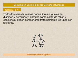 Declaración Universal de los Derechos Humanos
Artículo 1
Nacemos libres e iguales
Todos los seres humanos nacen libres e iguales en
dignidad y derechos y, dotados como están de razón y
conciencia, deben comportarse fraternalmente los unos con
los otros.
 