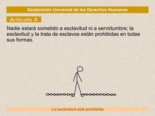 Declaración Universal de los Derechos Humanos
Artículo 4
La esclavitud está prohibida
Nadie estará sometido a esclavitud ni a servidumbre; la
esclavitud y la trata de esclavos están prohibidas en todas
sus formas.
 
