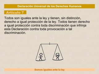Declaración Universal de los Derechos Humanos
Artículo 7
Somos iguales ante la ley
Todos son iguales ante la ley y tienen, sin distinción,
derecho a igual protección de la ley. Todos tienen derecho
a igual protección contra toda discriminación que infrinja
esta Declaración contra toda provocación a tal
discriminación.
 