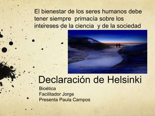 Declaración de Helsinki
Bioética
Facilitador Jorge
Presenta Paula Campos
El bienestar de los seres humanos debe
tener siempre primacía sobre los
intereses de la ciencia y de la sociedad
 