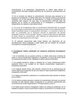 3
consentimiento a la participación. Seguidamente, el médico debe obtener el
consentimiento informado otorgado libremente por las personas, preferiblemente por
escrito.
10. En el momento de obtener el consentimiento informado para participar en el
proyecto de investigación, el médico debe obrar con especial cautela si las personas
mantienen con él una relación de dependencia o si existe la posibilidad de que
consientan bajo coacción. En este caso, el consentimiento informado debe ser
obtenido por un médico no comprometido en la investigación y completamente
independiente con respecto a esta relación oficial.
11. En el caso de incompetencia legal, el consentimiento informado debe ser otorgado
por el tutor legal en conformidad con la legislación nacional. Si una incapacidad física o
mental imposibilita obtener el consentimiento informado, o si la persona es menor de
edad, en conformidad con la legislación nacional la autorización del pariente
responsable sustituye a la de la persona. Siempre y cuando el niño menor de edad pueda
de hecho otorgar un consentimiento, debe obtenerse el consentimiento del menor
además del consentimiento de su tutor legal.
12. El protocolo experimental debe incluir siempre una declaración de las
consideraciones éticas implicadas y debe indicar que se cumplen los principios
enunciados en la presente Declaración.
II. Investigación médica combinada con asistencia profesional (Investigación
clínica)
1. En el tratamiento de una persona enferma, el médico debe tener la libertad de
utilizar un nuevo procedimiento diagnóstico o terapéutico, si a juicio del mismo ofrece
una esperanza de salvar la vida, restablecer la salud o aliviar el sufrimiento.
2. Los posibles beneficios, riesgos y molestias de un nuevo procedimiento deben
sopesarse frente a las ventajas de los mejores procedimientos diagnósticos y
terapéuticos disponibles.
3. En cualquier estudio clínico, todo paciente, inclusive los de un eventual grupo de
control, debe tener la seguridad de que se le aplica el mejor procedimiento diagnóstico
y terapéutico confirmado.
4. La negativa del paciente a participar en un estudio jamás debe perturbar la relación
con su médico.
5. Si el médico considera esencial no obtener el consentimiento informado, las razones
concretas de esta decisión deben consignarse en el protocolo experimental para
conocimiento del comité independiente (v. Principios básicos, punto 2).
6. El médico podrá combinar investigación médica con asistencia profesional, con la
finalidad de adquirir nuevos conocimientos médicos, únicamente en la medida en que
 