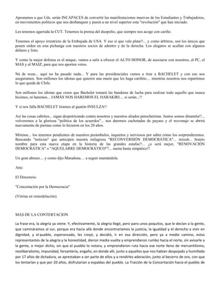 Apostamos a que Uds. serán INCAPACES de convertir las manifestaciones masivas de los Estudiantes y Trabajadores,
en movimientos políticos que nos desbanquen y pasen a un nivel superior esta "revolución" que han iniciado.

Les tenemos agarrada la CUT. Tenemos la prensa del duopolio, que siempre nos acoge con cariño.

Tenemos el apoyo irrestricto de la Embajada de USA. Y eso sí que vale plata!!... y como árbitros, son los únicos que
ponen orden en esta pichanga con nuestros socios de adentro y de la derecha. Los alegatos se acallan con algunos
dólares y listo.

Y como la mejor defensa es el ataque, vamos a salir a ofrecer el ALTO HONOR, de asociarse con nosotros, al PC, el
MAS y al MAIZ, para que nos aporten votos.

Ná de weas... aquí no ha pasado nada... Y para las presidenciales vamos a tirar a BACHELET y con eso nos
aseguramos. Son millones los idiotas que quieren una mami que les haga cariñito.... mientras nosotros nos repartimos
lo que queda de Chile.

Son millones los idiotas que creen que Bachelet tomará las banderas de lucha para realizar todo aquello que nunca
hicimos, ni haremos... JAMÁS NOS HAREMOS EL HARAKIRI.... si serán...!!

Y si nos falla BACHELET tiramos al guatón INSULZA!!

Así las cosas cabritos... sigan despotricando contra nosotros y nuestros aliados pinochetistas. Juntos somos dinamita!!...
volveremos a la gloriosa "política de los acuerdos"... nos daremos cachetadas de payaso y el wevonaje se abrirá
nuevamente de piernas como lo hicieron en los 20 años.

Mírense... los tenemos pendientes de nuestros preámbulos, inquietos y nerviosos por saber cómo los sorprenderemos.
Buscando "noticias" que anticipen nuestra milagrosa "RECONVERSIÓN DEMOCRÁTICA"... miissh... bonito
nombre para esta nueva etapa en la historia de las grandes estafas!!... ¿o será mejor, "RENOVACIÓN
DEMOCRÁTICA" o "AQUELARRE DEMOCRÁTICO"?... suena hasta simpático!!

Un gran abrazo.... y como dijo Maradona… a seguir mamándola.

Atte:

El Directorio

"Concertación por la Democracia"

(Vitrina en remodelación).



MÁS DE LA CONTERTACION

La frase era, la alegría ya viene. Y, efectivamente, la alegría llegó, pero paro unos poquitos, que le decían a la gente,
que camináramos al sur, porque era hacia allá donde encontraríamos la justicia, la igualdad y el derecho a vivir en
dignidad, y el pueblo, esperanzado, les creyó, y decidió, ir en esa dirección, pero ya a medio camino, estos
representantes de la alegría y la honestidad, dieron media vuelta y emprendieron rumbo hacia el norte, sin avisarle a
la gente, o mejor dicho, sin que el pueblo lo notara, y emprendieron ruta hacia ese norte lleno de mercantilismo,
neoliberalismo, impunidad, farsantería, engaño, en donde allí, junto a aquellos que nos habían despojado y humillado
por 17 años de dictadura, se aprestaban a ser parte de ellos y a rendirles adoración, junto al becerro de oro, con que
los tentarían y que por 20 años, disfrutarían a espaldas del pueblo. La Traición de la Concertación hacia el pueblo de
 