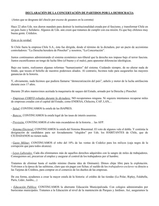 DECLARACIÓN DE LA CONCERTACIÓN DE PARTIDOS POR LA DEMOCRACIA

(Antes que se desgrane del choclo por exceso de gusanos en la coronta)

Hace 22 años Uds. nos dieron mandato para destruir la institucionalidad creada por el fascismo, y transformar Chile en
un país Justo y Solidario. Algunos de Uds. aún creen que tratamos de cumplir con esa misión. Es que hay chilenos muy
buena gente. Crédulos.

Esta es la verdad:

Si Chile fuera la empresa Chile S.A., ésta fue dirigida, desde el término de la dictadura, por un pacto de accionistas
controladores: “La Derecha heredera de Pinochet” y nosotros, “La Concertación”.

Juntos continuamos administrando el sistema económico neo-liberal que la derecha nos impuso bajo el terror fascista.
Juntos escenificamos un tongo de lucha libre (el bueno y el malo), para aparentar diferencias ideológicas.

Bajo ese teatro, realizamos algunas reformas “humanizantes” del sistema. Cuidando siempre, de no alterar nada de
fondo, que tocara el bolsillo de nuestros poderosos aliados. Al contrario, hicimos todo para asegurarles las mayores
ganancias de la historia.

Y, obviamente, nada hicimos que pudiera llamarse “democratización del país”, anhelo y motor de la lucha antifascista
durante esos 17 años.

Durante 20 años mantuvimos aceitada la maquinaria de saqueo del Estado, armado por la Derecha y Pinochet:

- Empresas CORFO robadas durante la dictadura: NO recuperamos ninguna. Ni siquiera intentamos recuperar miles
de empresas creadas con el capital del Estado, como ENDESA, Chilectra, CAP, LAN,...

- Salud: CONTINUAMOS la estafa de las ISAPRES.

- Bancos: CONTINUAMOS la estafa legal de las tasas de interés usureras.

- Previsión: CONTINUAMOS el robo más escandaloso de la historia… las AFP.

- Sistema Electoral: CONTINUAMOS la estafa del Sistema Binominal. El voto de algunos vale el doble. Y continúa la
designación de candidatos para ser forzadamente “elegidos” por Uds. los HABITANTES de Chile, que de
CIUDADANOS no tienen nada.

- Gasto Militar: CONTINUAMOS el robo del 10% de las ventas de Codelco para los milicos (caja negra de la
corrupción que para todos alcanza).

- Leyes Laborales: Cada día eliminamos más de aquellos derechos adquiridos con la sangre de miles de trabajadores.
Conseguimos así, precarizar el empleo y asegurar el control de los trabajadores por el hambre.

Tratamos de eliminar hasta el sueldo mínimo (buena idea de Ominami). Dimos chipe libre para la explotación.
Volvimos a la época de las salitreras, claro que sin pagar con fichas; el sueldo de los trabajadores-esclavos va directo a
las Tarjetas de Créditos, para comprar en el comercio de los dueños de las empresas.

De esa forma, ayudamos a crear la mayor estafa de la historia: el crédito de las tiendas (La Polar, Ripley, Falabella,
París, Líder, Jumbo,...)

- Educación Pública: CONTINUAMOS la aberrante Educación Municipalizada. Con colegios administrados por
burócratas municipales. Tratamos a la Educación al nivel de la mantención de Parques y Jardines. Así, aseguramos la
 