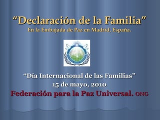 “ Declaración de la Familia” En la Embajada de Paz en Madrid ,  España. “ Día Internacional de las Familias” 15 de mayo, 2010 Federación para la Paz Universal.  ONG 