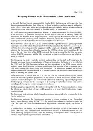 9 July 2012

          Eurogroup Statement on the follow-up of the 29 June Euro Summit


In line with the Euro Summit statement of 26 October 2011, the Eurogroup will prepare the Euro
Summit meetings and ensure their follow-up. In doing so, as is presently the case, it will deliver
on its role to ensure ever closer coordination of economic policies and to promote enhanced
economic and fiscal surveillance as well as financial stability in the euro area.
We reaffirm our strong commitment to do whatever is necessary to ensure the financial stability
of the euro area, in particular through the flexible and efficient use of existing EFSF/ESM
instruments for Member States respecting their Country Specific Recommendations and their
other commitments including their respective timelines, under the European Semester, the
Stability and Growth Pact and the Macroeconomic Imbalances Procedure.
As an immediate follow-up, the ECB and EFSF have today signed a technical agency agreement,
creating the possibility of an efficient conduct of market operations by the EFSF. As soon as the
ESM has been established, a similar agreement will be concluded between the ECB and ESM. In
addition, the Eurogroup has politically endorsed the ESM investment policy guideline. By the
time of the entry into force of the ESM treaty and the formal approval by the ESM governing
bodies, all ESM instruments will be fully operational so that their effectiveness and efficiency
would be ensured.

The Eurogroup has today reached a political understanding on the draft MoU underlying the
financial assistance for the recapitalisation of financial institutions for Spain, to be provided via
the EFSF until the ESM becomes available and then transferred to the ESM without gaining
seniority status. The Eurogroup envisages providing the final approval of the programme by 20
July, after national procedures have been completed. The Eurogroup supports the recently
adopted Commission recommendation to extend the deadline for the correction of the excessive
deficit in Spain by one year to 2014.
The Commission, in liaison with the ECB, and the IMF are currently conducting its seventh
review of the Irish adjustment programme, in the context of which discussions will be held on
technical solutions to improve the sustainability of the well-performing adjustment programme.
The Eurogroup will consider the issue again at its meeting in September. Similar cases will be
treated equally, taking into account changed circumstances.
The Eurogroup has requested the Troika to work together with the Portuguese authorities during
the fifth review mission that will start on 28 August so as to ensure that the adjustment process
remains on track.
The Eurogroup took note that a fully-fledged programme is expected to be negotiated with the
Cypriot authorities.
The Eurogroup welcomes the Commission's intention to present proposals in early September,
notably on the basis of article 127(6) TFEU, for a single supervisory mechanism involving the
ECB. We expect the Council to consider these proposals as a matter of urgency by the end of
2012.
In order to break the vicious circle between banks and sovereigns, technical discussions on the
future ESM direct bank recapitalisation instrument will also start in September so that the ESM
could, following a regular decision, have the possibility to recapitalise banks directly once an
effective single supervisory mechanism is established.
 