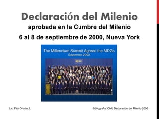Declaración del Milenio
aprobada en la Cumbre del Milenio
6 al 8 de septiembre de 2000, Nueva York
Lic. Flor Onofre J. Bibliografia: ONU Declaración del Milenio 2000
 
