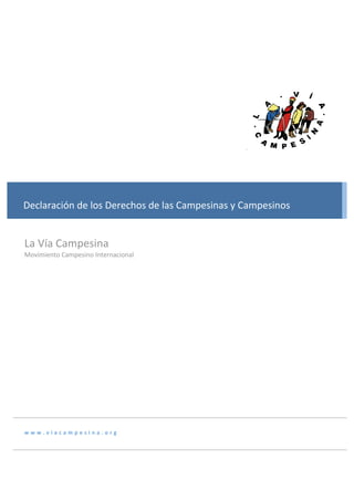  

          

          
          
                                
          
       
Declaración de los Derechos de las Campesinas y Campesinos  
       
          
La Vía Campesina 
       
Movimiento Campesino Internacional 
          
          
          
          
          
          
          
          
          
www.viacampesina.org 
          
 
