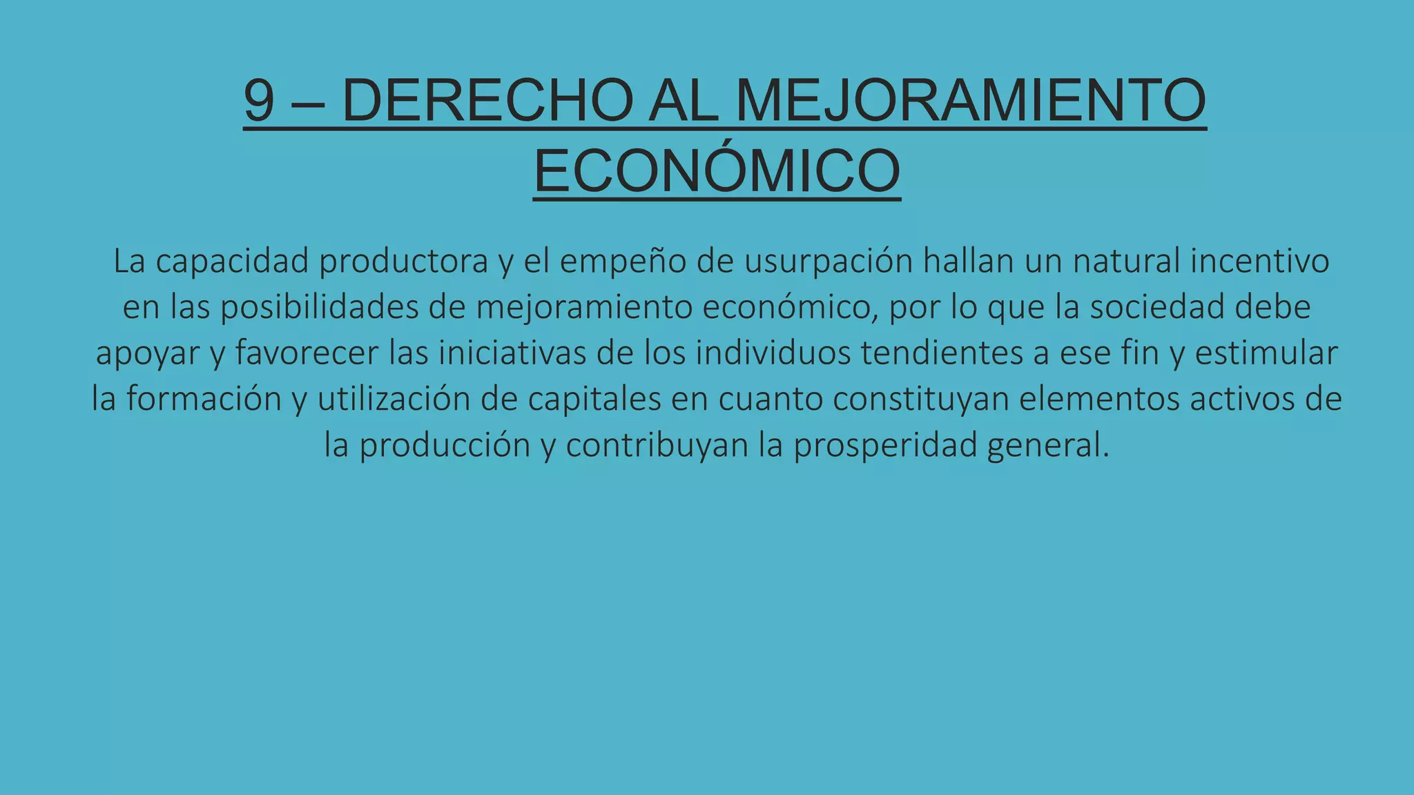 9 – DERECHO AL MEJORAMIENTO
ECONÓMICO
La capacidad productora y el empeño de usurpación hallan un natural incentivo
en las posibilidades de mejoramiento económico, por lo que la sociedad debe
apoyar y favorecer las iniciativas de los individuos tendientes a ese fin y estimular
la formación y utilización de capitales en cuanto constituyan elementos activos de
la producción y contribuyan la prosperidad general.
 