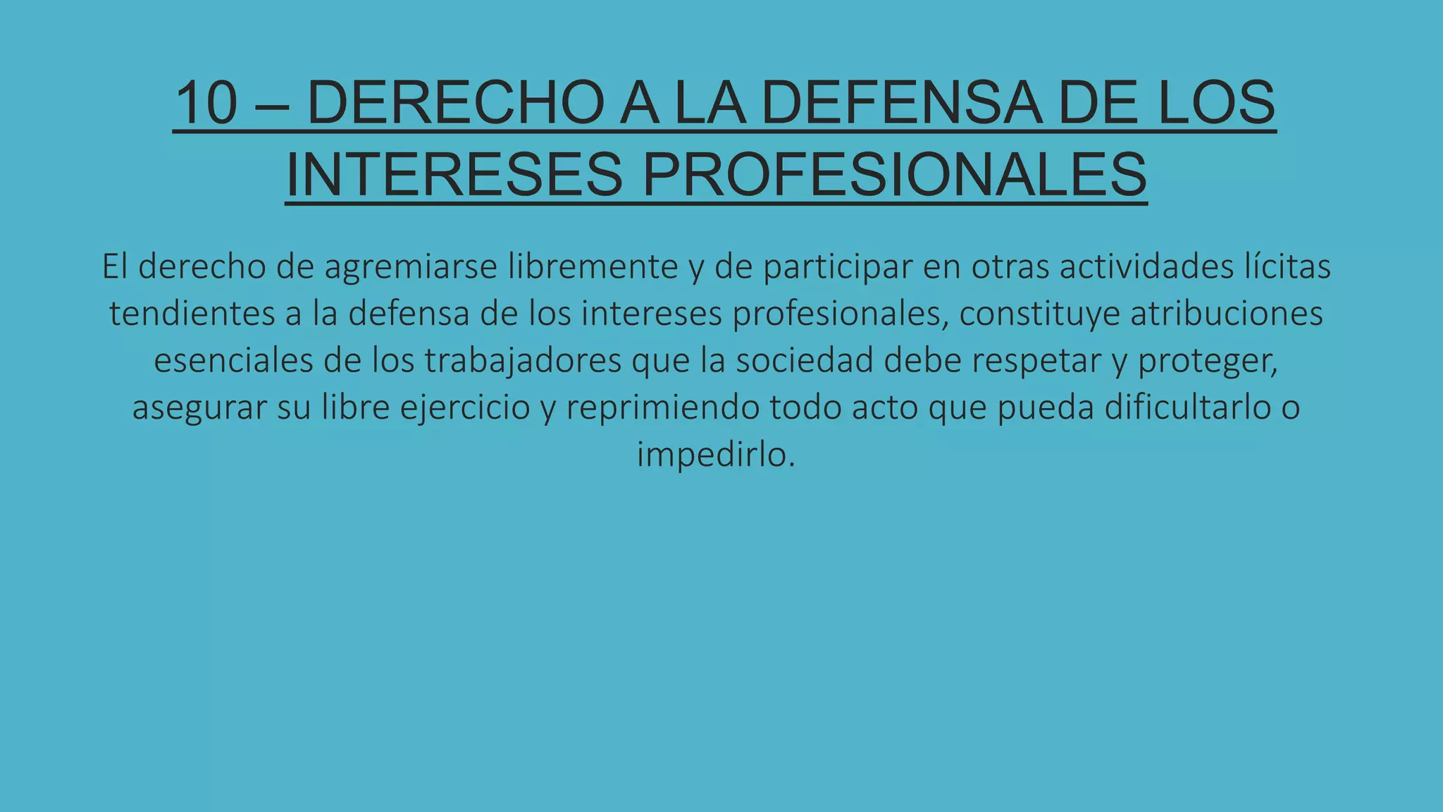 10 – DERECHO A LA DEFENSA DE LOS
INTERESES PROFESIONALES
El derecho de agremiarse libremente y de participar en otras actividades lícitas
tendientes a la defensa de los intereses profesionales, constituye atribuciones
esenciales de los trabajadores que la sociedad debe respetar y proteger,
asegurar su libre ejercicio y reprimiendo todo acto que pueda dificultarlo o
impedirlo.
 