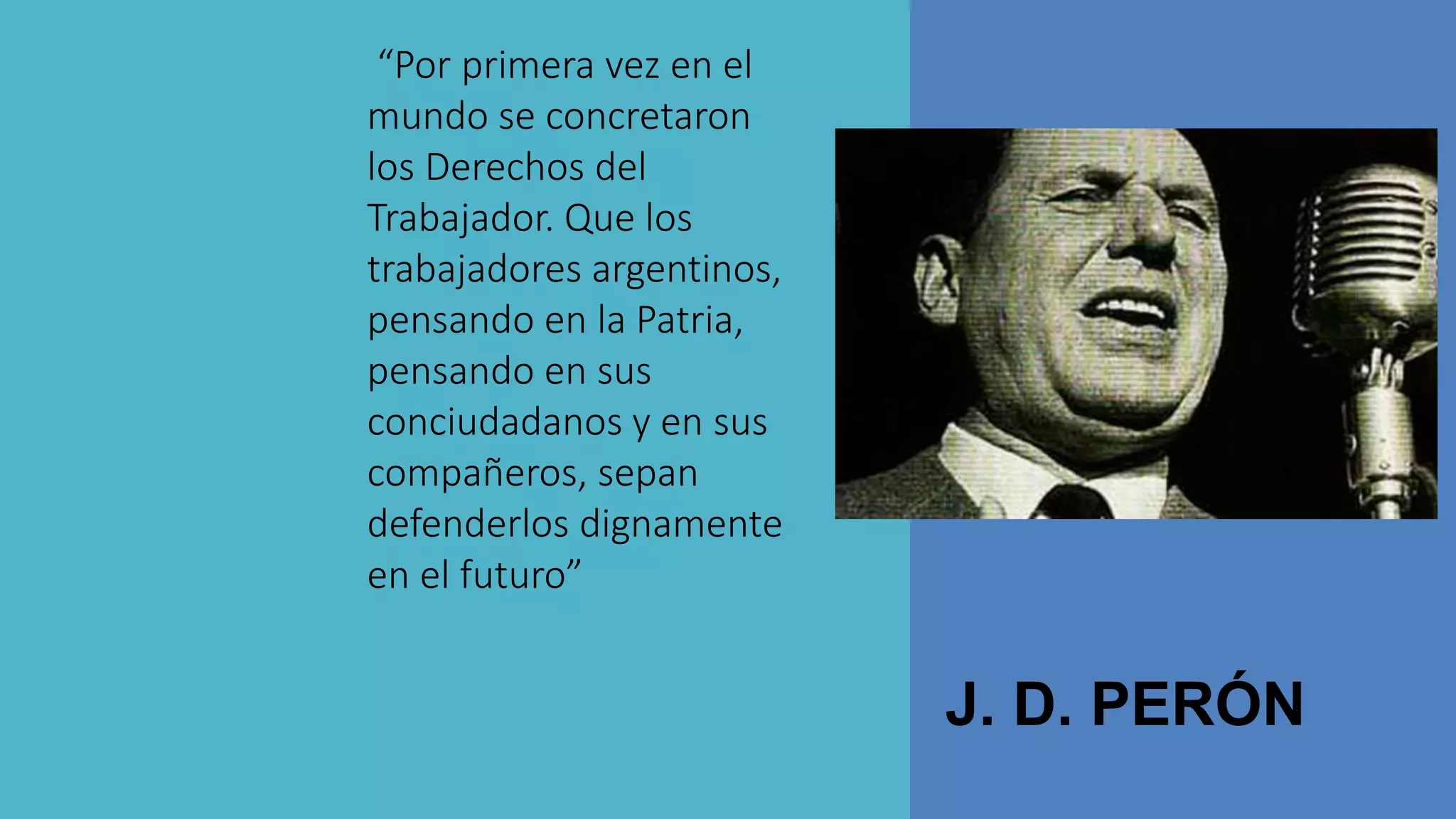 J. D. PERÓN
“Por primera vez en el
mundo se concretaron
los Derechos del
Trabajador. Que los
trabajadores argentinos,
pensando en la Patria,
pensando en sus
conciudadanos y en sus
compañeros, sepan
defenderlos dignamente
en el futuro”
 