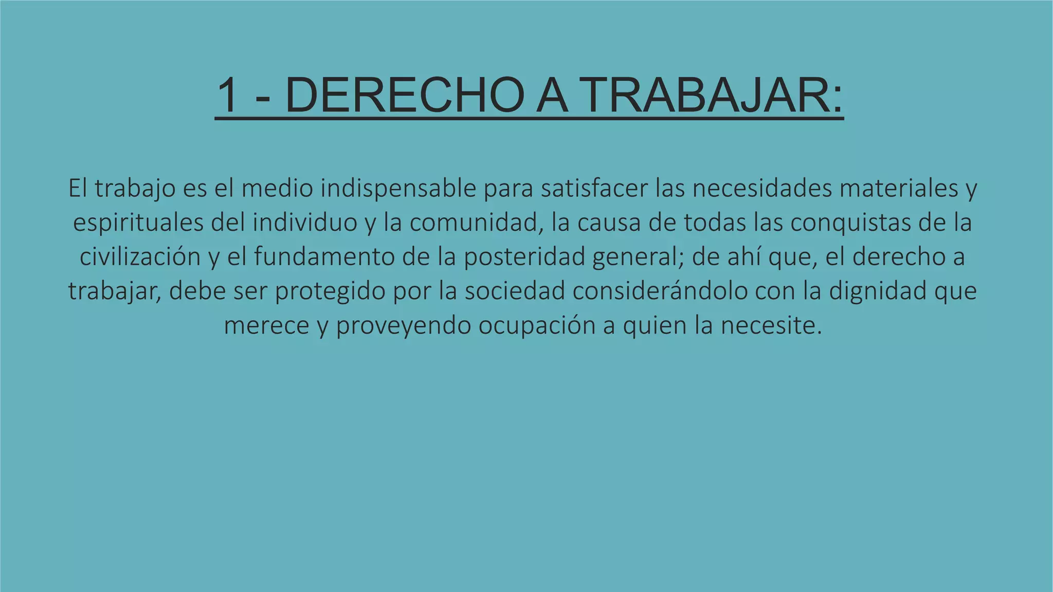 1 - DERECHO A TRABAJAR:
El trabajo es el medio indispensable para satisfacer las necesidades materiales y
espirituales del individuo y la comunidad, la causa de todas las conquistas de la
civilización y el fundamento de la posteridad general; de ahí que, el derecho a
trabajar, debe ser protegido por la sociedad considerándolo con la dignidad que
merece y proveyendo ocupación a quien la necesite.
 