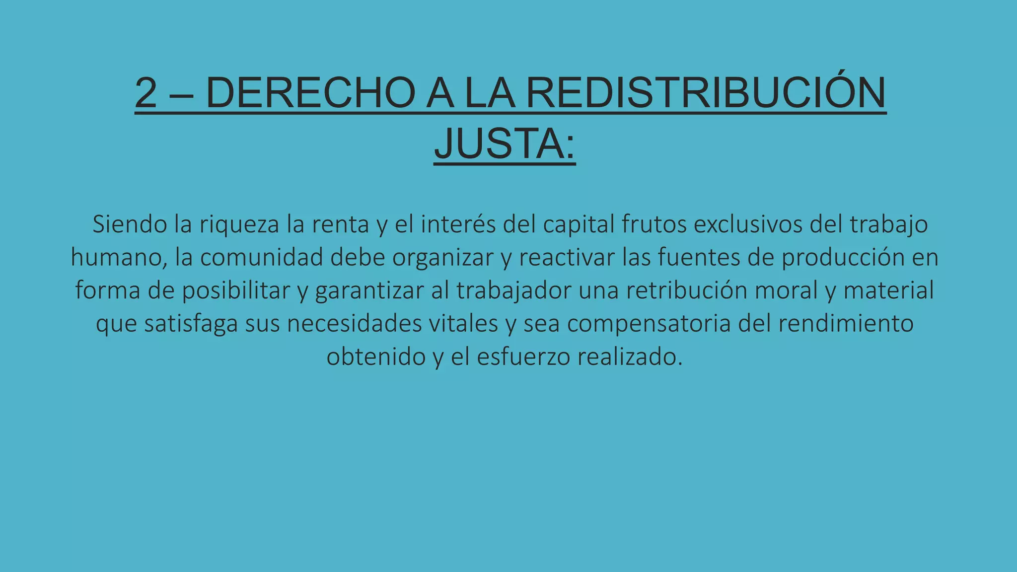 2 2 – DERECHO A LA REDISTRIBUCIÓN
JUSTA:
Siendo la riqueza la renta y el interés del capital frutos exclusivos del trabajo
humano, la comunidad debe organizar y reactivar las fuentes de producción en
forma de posibilitar y garantizar al trabajador una retribución moral y material
que satisfaga sus necesidades vitales y sea compensatoria del rendimiento
obtenido y el esfuerzo realizado.
 