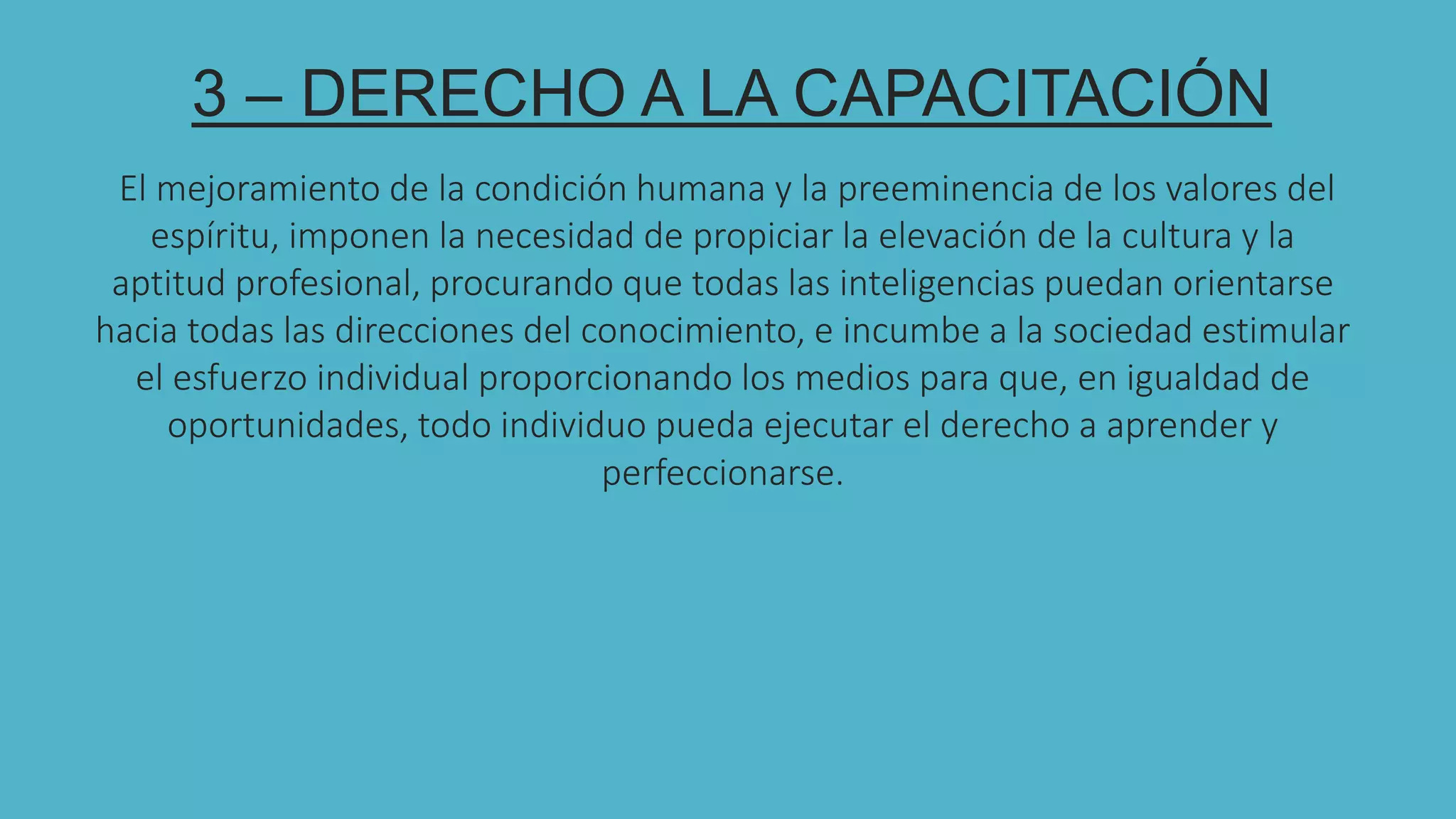 333DE
3 – DERECHO A LA CAPACITACIÓN
El mejoramiento de la condición humana y la preeminencia de los valores del
espíritu, imponen la necesidad de propiciar la elevación de la cultura y la
aptitud profesional, procurando que todas las inteligencias puedan orientarse
hacia todas las direcciones del conocimiento, e incumbe a la sociedad estimular
el esfuerzo individual proporcionando los medios para que, en igualdad de
oportunidades, todo individuo pueda ejecutar el derecho a aprender y
perfeccionarse.
 