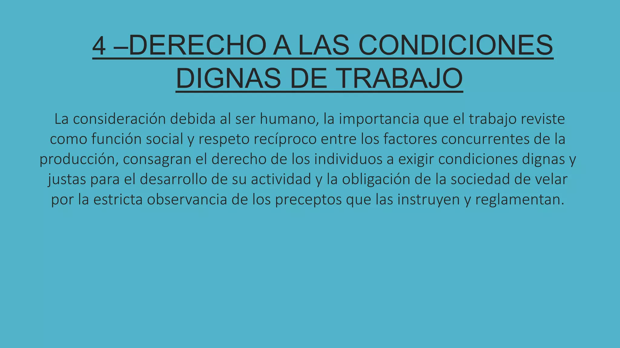 4 –DERECHO A LAS CONDICIONES
DIGNAS DE TRABAJO
La consideración debida al ser humano, la importancia que el trabajo reviste
como función social y respeto recíproco entre los factores concurrentes de la
producción, consagran el derecho de los individuos a exigir condiciones dignas y
justas para el desarrollo de su actividad y la obligación de la sociedad de velar
por la estricta observancia de los preceptos que las instruyen y reglamentan.
 