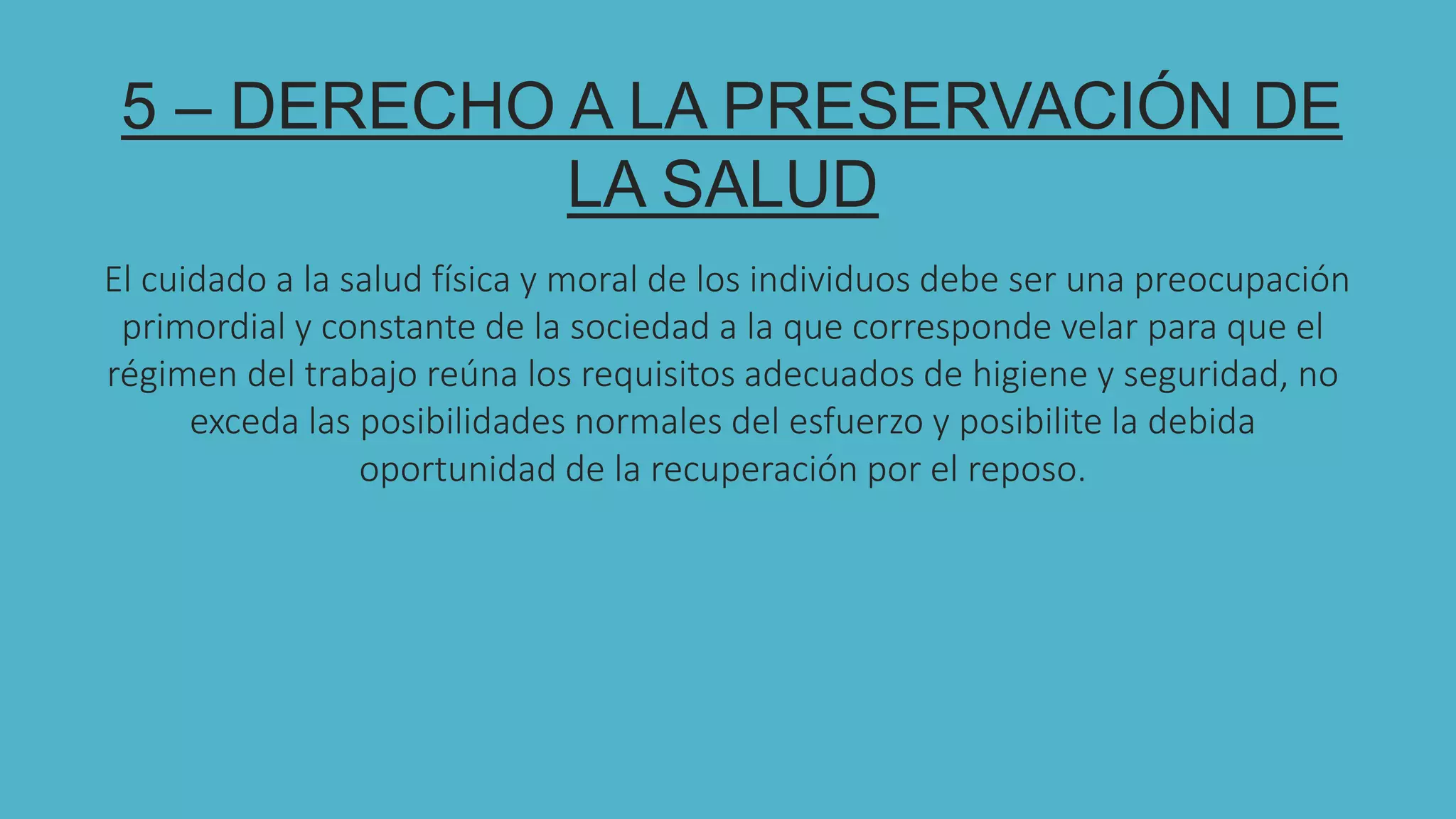 5
5 – DERECHO A LA PRESERVACIÓN DE
LA SALUD
El cuidado a la salud física y moral de los individuos debe ser una preocupación
primordial y constante de la sociedad a la que corresponde velar para que el
régimen del trabajo reúna los requisitos adecuados de higiene y seguridad, no
exceda las posibilidades normales del esfuerzo y posibilite la debida
oportunidad de la recuperación por el reposo.
 
