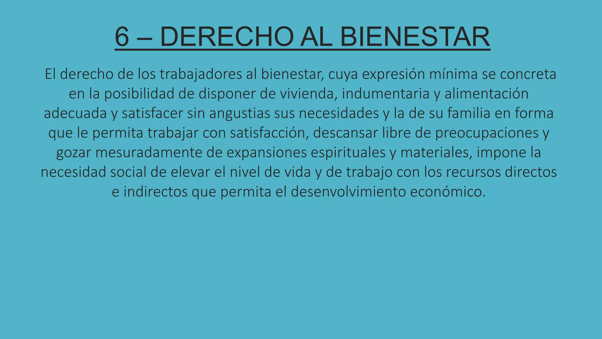 6 – DERECHO AL BIENESTAR
El derecho de los trabajadores al bienestar, cuya expresión mínima se concreta
en la posibilidad de disponer de vivienda, indumentaria y alimentación
adecuada y satisfacer sin angustias sus necesidades y la de su familia en forma
que le permita trabajar con satisfacción, descansar libre de preocupaciones y
gozar mesuradamente de expansiones espirituales y materiales, impone la
necesidad social de elevar el nivel de vida y de trabajo con los recursos directos
e indirectos que permita el desenvolvimiento económico.
 