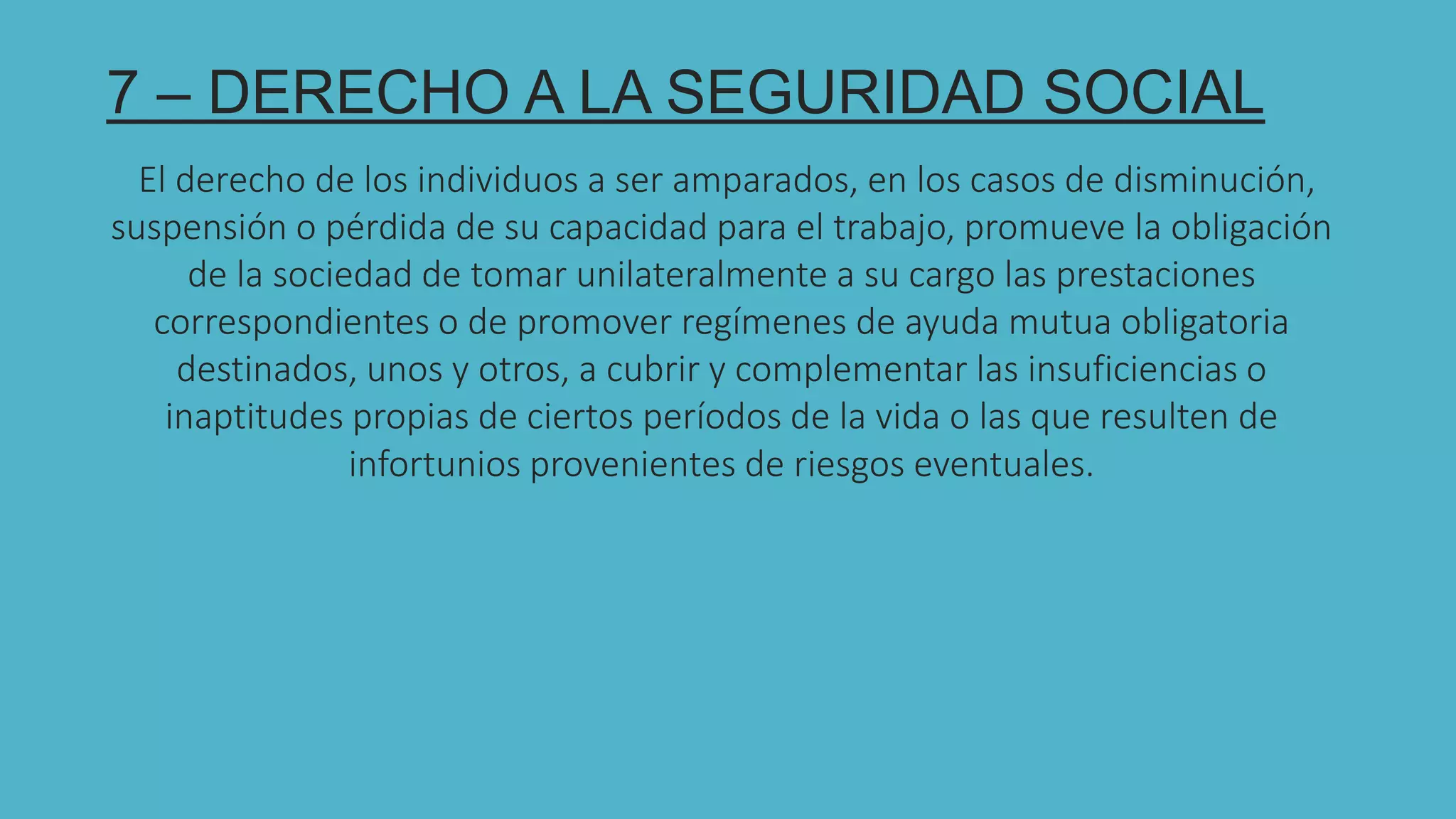 7
7 – DERECHO A LA SEGURIDAD SOCIAL
El derecho de los individuos a ser amparados, en los casos de disminución,
suspensión o pérdida de su capacidad para el trabajo, promueve la obligación
de la sociedad de tomar unilateralmente a su cargo las prestaciones
correspondientes o de promover regímenes de ayuda mutua obligatoria
destinados, unos y otros, a cubrir y complementar las insuficiencias o
inaptitudes propias de ciertos períodos de la vida o las que resulten de
infortunios provenientes de riesgos eventuales.
 