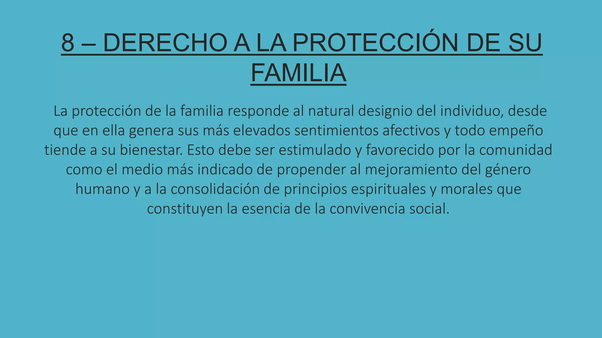 8
8 – DERECHO A LA PROTECCIÓN DE SU
FAMILIA
La protección de la familia responde al natural designio del individuo, desde
que en ella genera sus más elevados sentimientos afectivos y todo empeño
tiende a su bienestar. Esto debe ser estimulado y favorecido por la comunidad
como el medio más indicado de propender al mejoramiento del género
humano y a la consolidación de principios espirituales y morales que
constituyen la esencia de la convivencia social.
 