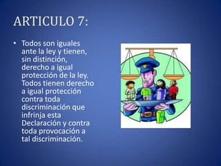 ARTICULO 7:
• Todos son iguales
ante la ley y tienen,
sin distinción,
derecho a igual
protección de la ley.
Todos tienen derecho
a igual protección
contra toda
discriminación que
infrinja esta
Declaración y contra
toda provocación a
tal discriminación.

 