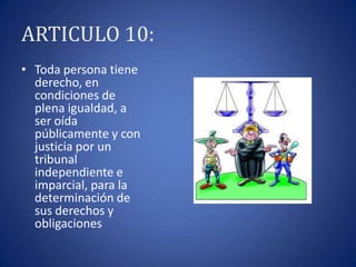 ARTICULO 10:
• Toda persona tiene
derecho, en
condiciones de
plena igualdad, a
ser oída
públicamente y con
justicia por un
tribunal
independiente e
imparcial, para la
determinación de
sus derechos y
obligaciones

 