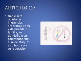 ARTICULO 12:
• Nadie será
objeto de
injerencias
arbitrarias en su
vida privada, su
familia, su
domicilio o su
correspondenci
a, ni de ataques
a su honra o a
su reputación.

 