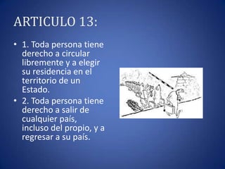 ARTICULO 13:
• 1. Toda persona tiene
derecho a circular
libremente y a elegir
su residencia en el
territorio de un
Estado.
• 2. Toda persona tiene
derecho a salir de
cualquier país,
incluso del propio, y a
regresar a su país.

 