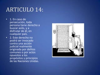 ARTICULO 14:
• 1. En caso de
persecución, toda
persona tiene derecho a
buscar asilo, y a
disfrutar de él, en
cualquier país.
• 2. Este derecho no
podrá ser invocado
contra una acción
judicial realmente
originada por delitos
comunes o por actos
opuestos a los
propósitos y principios
de las Naciones Unidas.

 