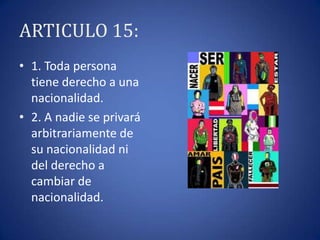 ARTICULO 15:
• 1. Toda persona
tiene derecho a una
nacionalidad.
• 2. A nadie se privará
arbitrariamente de
su nacionalidad ni
del derecho a
cambiar de
nacionalidad.

 