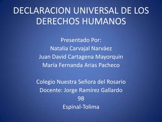 DECLARACION UNIVERSAL DE LOS
DERECHOS HUMANOS
Presentado Por:
Natalia Carvajal Narváez
Juan David Cartagena Mayorquin
María Fernanda Arias Pacheco
Colegio Nuestra Señora del Rosario
Docente: Jorge Ramírez Gallardo
9B
Espinal-Tolima

 