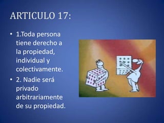 ARTICULO 17:
• 1.Toda persona
tiene derecho a
la propiedad,
individual y
colectivamente.
• 2. Nadie será
privado
arbitrariamente
de su propiedad.

 
