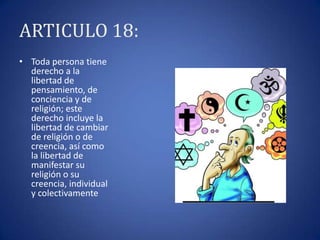ARTICULO 18:
• Toda persona tiene
derecho a la
libertad de
pensamiento, de
conciencia y de
religión; este
derecho incluye la
libertad de cambiar
de religión o de
creencia, así como
la libertad de
manifestar su
religión o su
creencia, individual
y colectivamente

 