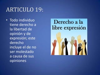 ARTICULO 19:
• Todo individuo
tiene derecho a
la libertad de
opinión y de
expresión; este
derecho
incluye el de no
ser molestado
a causa de sus
opiniones

 