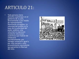 ARTICULO 21:
•

Toda persona tiene
derecho a participar en el
gobierno de su país,
directamente o por medio
de representantes
libremente escogidos. La
voluntad del pueblo es la
base de la autoridad del
poder público; esta
voluntad se expresará
mediante elecciones
auténticas que habrán de
celebrarse
periódicamente, por
sufragio universal e igual y
por voto secreto u otro
procedimiento equivalente
que garantice la libertad
del voto.

 