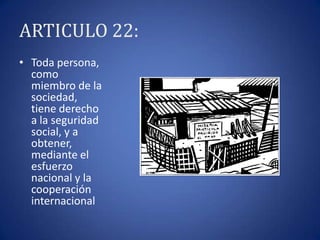 ARTICULO 22:
• Toda persona,
como
miembro de la
sociedad,
tiene derecho
a la seguridad
social, y a
obtener,
mediante el
esfuerzo
nacional y la
cooperación
internacional

 
